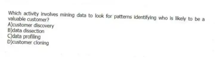 Which activity involves mining data to look for patterns identifying who is likely to be a valuable customer?
A)customer discovery
B)data dissection
C)data profiling
D)customer cloning
