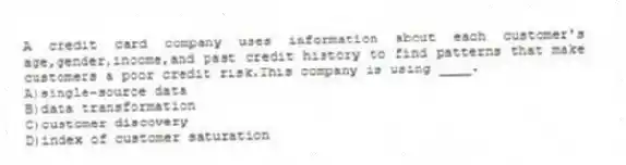 A credit card company uses information about each customer's age,gender,income,and past credit history to find patterns that make customers a poor credit risk.This company is using ____.
A)single-source data
B)data transformation
C)customer discovery
D)index of customer saturation