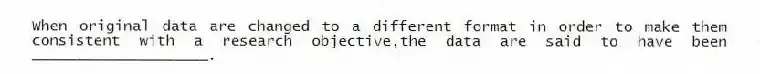 When original data are changed to a different format in order to make them consistent with a research objective,the data are said to have been ____________________.