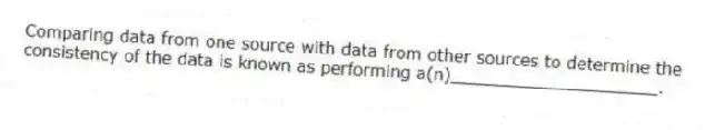 Comparing data from one source with data from other sources to determine the consistency of the data is known as performing a(n)____________________.