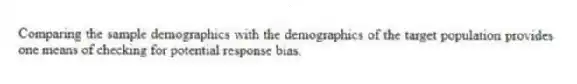 Comparing the sample demographics with the demographics of the target population provides one means of checking for potential response bias.