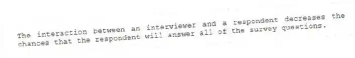 The interaction between an interviewer and a respondent decreases the chances that the respondent will answer all of the survey questions.