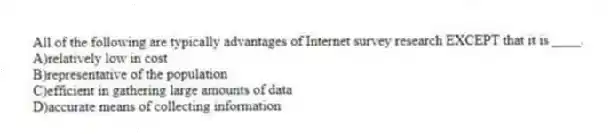 All of the following are typically advantages of Internet survey research EXCEPT that it is ____.
A)relatively low in cost
B)representative of the population
C)efficient in gathering large amounts of data
D)accurate means of collecting information