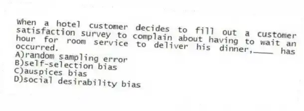 When a hotel customer decides to fill out a customer satisfaction survey to complain about having to wait an hour for room service to deliver his dinner,____ has occurred.
A)random sampling error
B)self-selection bias
C)auspices bias
D)social desirability bias