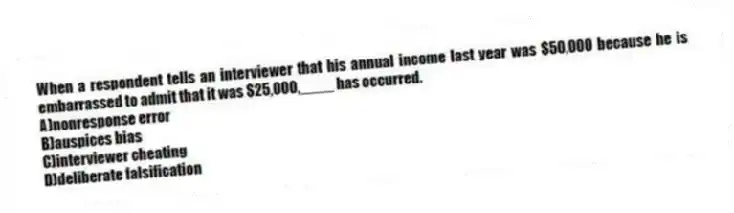 When a respondent tells an interviewer that his annual income last year was $50,000 because he is embarrassed to admit that it was $25,000,____ has occurred.
A)nonresponse error
B)auspices bias
C)interviewer cheating
D)deliberate falsification