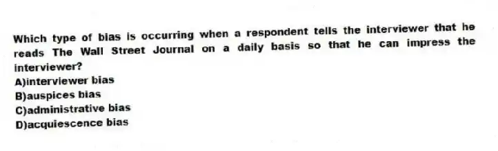 Which type of bias is occurring when a respondent tells the interviewer that he reads The Wall Street Journal on a daily basis so that he can impress the interviewer?
A)interviewer bias
B)auspices bias
C)administrative bias
D)acquiescence bias