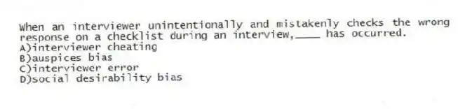 When an interviewer unintentionally and mistakenly checks the wrong response on a checklist during an interview,____ has occurred.
A)interviewer cheating
B)auspices bias
C)interviewer error
D)social desirability bias
