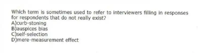 Which term is sometimes used to refer to interviewers filling in responses for respondents that do not really exist?
A)curb-stoning
B)auspices bias
C)self-selection
D)mere-measurement effect