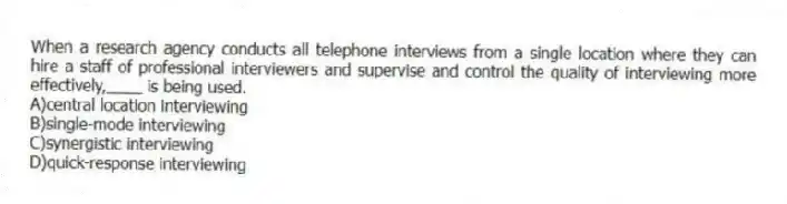 When a research agency conducts all telephone interviews from a single location where they can hire a staff of professional interviewers and supervise and control the quality of interviewing more effectively,____ is being used.
A)central location interviewing
B)single-mode interviewing
C)synergistic interviewing
D)quick-response interviewing