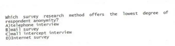 Which survey research method offers the lowest degree of respondent anonymity?
A)telephone interview
B)mail survey
C)mall intercept interview
D)Internet survey