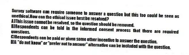 Survey software can require someone to answer a question but this too could be seen as unethical.How can the ethical issue best be resolved?
A)This issue cannot be resolved, so the question should be removed.
B)Respondents can be told in the informed consent process that there are required questions.
C)Respondents can be paid or given some other incentive to answer the question.
D)A "do not know" or "prefer not to answer" alternative can be included with the question.