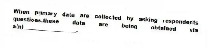 When primary data are collected by asking respondents questions,these data are being obtained via a(n)____________________.