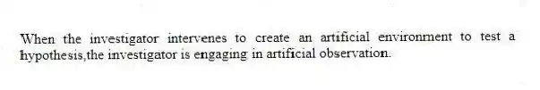 When the investigator intervenes to create an artificial environment to test a hypothesis,the investigator is engaging in artificial observation.
