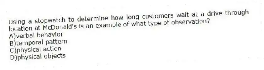 Using a stopwatch to determine how long customers wait at a drive-through location at McDonald's is an example of what type of observation?
A)verbal behavior
B)temporal pattern
C)physical action
D)physical objects