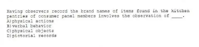 Having observers record the brand names of items found in the kitchen pantries of consumer panel members involves the observation of ____.
A)physical actions
B)verbal behavior
C)physical objects
D)pictorial records