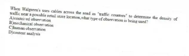 When Walgreen's uses cables across the road as "traffic counters" to determine the density of traffic near a possible retail store location,what type of observation is being used?
A)contrived observation
B)mechanical observation
C)human observation
D)content analysis