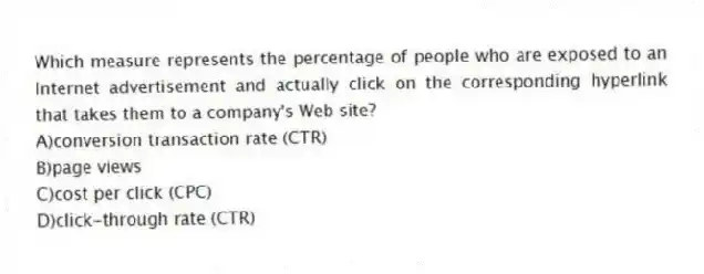 Which measure represents the percentage of people who are exposed to an Internet advertisement and actually click on the corresponding hyperlink that takes them to a company's Web site?
A)conversion transaction rate (CTR)
B)page views
C)cost per click (CPC)
D)click-through rate (CTR)