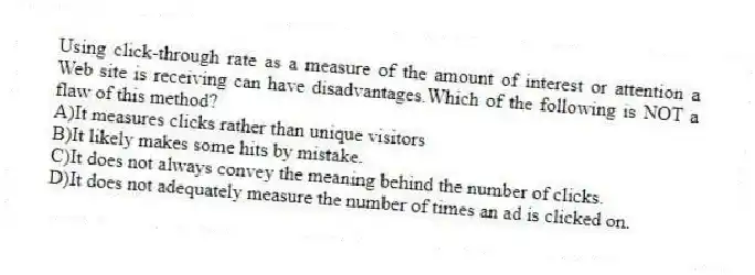 Using click-through rate as a measure of the amount of interest or attention a Web site is receiving can have disadvantages.Which of the following is NOT a flaw of this method?
A)It measures clicks rather than unique visitors
B)It likely makes some hits by mistake.
C)It does not always convey the meaning behind the number of clicks.
D)It does not adequately measure the number of times an ad is clicked on.