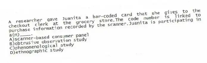 A researcher gave Juanita a bar-coded card that she gives to the checkout clerk at the grocery store.The code number is linked to purchase information recorded by the scanner.Juanita is participating in a(n)____.
A)scanner-based consumer panel
B)obtrusive observation study
C)phenomenological study
D)ethnographic study