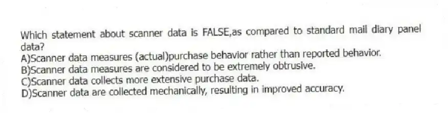 Which statement about scanner data is FALSE,as compared to standard mail diary panel data?
A)Scanner data measures (actual)purchase behavior rather than reported behavior.
B)Scanner data measures are considered to be extremely obtrusive.
C)Scanner data collects more extensive purchase data.
D)Scanner data are collected mechanically, resulting in improved accuracy.