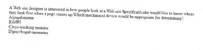 A Web site designer is interested in how people look at a Web site.Specifically,she would like to know where they look first when a page comes up.Which mechanical device would be appropriate for determining?
A)pupilometer
B)MRI
C)eye-tracking monitor
D)psychogalvanometer