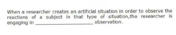 When a researcher creates an artificial situation in order to observe the reactions of a subject in that type of situation,the researcher is engaging in ____________________ observation.