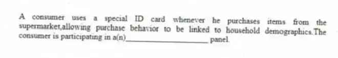 A consumer uses a special ID card whenever he purchases items from the supermarket,allowing purchase behavior to be linked to household demographics.The consumer is participating in a(n)____________________ panel.