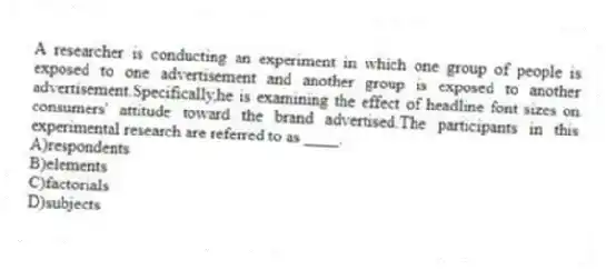 A researcher is conducting an experiment in which one group of people is exposed to one advertisement and another group is exposed to another advertisement.Specifically,he is examining the effect of headline font sizes on consumers' attitude toward the brand advertised.The participants in this experimental research are referred to as ____.
A)respondents
B)elements
C)factorials
D)subjects