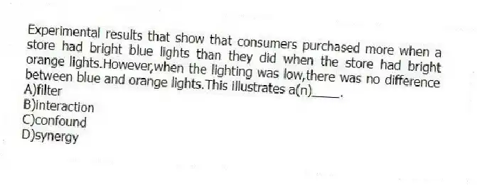 Experimental results that show that consumers purchased more when a store had bright blue lights than they did when the store had bright orange lights.However,when the lighting was low,there was no difference between blue and orange lights.This illustrates a(n)____.
A)filter
B)interaction
C)confound
D)synergy