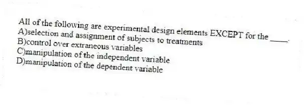 All of the following are experimental design elements EXCEPT for the ____.
A)selection and assignment of subjects to treatments
B)control over extraneous variables
C)manipulation of the independent variable
D)manipulation of the dependent variable