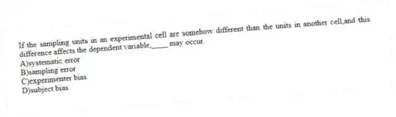 If the sampling units in an experimental cell are somehow different than the units in another cell,and this difference affects the dependent variable,____ may occur.
A)systematic error
B)sampling error
C)experimenter bias
D)subject bias