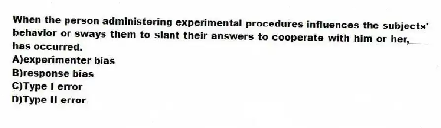 When the person administering experimental procedures influences the subjects' behavior or sways them to slant their answers to cooperate with him or her,____ has occurred.
A)experimenter bias
B)response bias
C)Type I error
D)Type II error