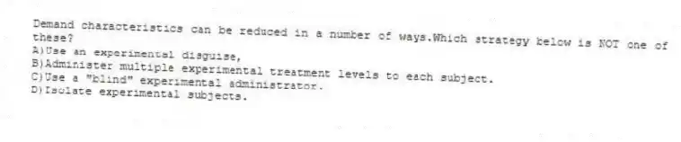 Demand characteristics can be reduced in a number of ways.Which strategy below is NOT one of these?
A)Use an experimental disguise,
B)Administer multiple experimental treatment levels to each subject.
C)Use a "blind" experimental administrator.
D)Isolate experimental subjects.