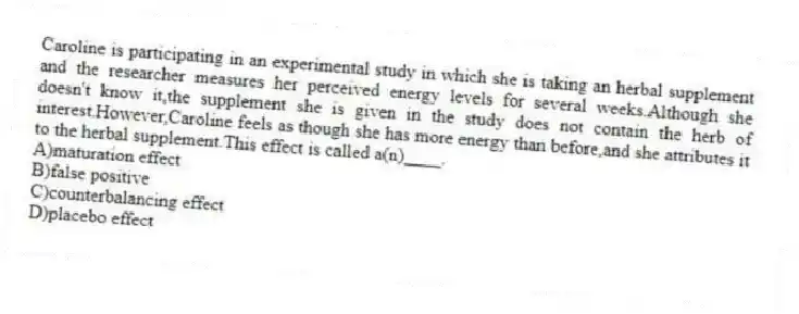 Caroline is participating in an experimental study in which she is taking an herbal supplement and the researcher measures her perceived energy levels for several weeks.Although she doesn't know it,the supplement she is given in the study does not contain the herb of interest.However,Caroline feels as though she has more energy than before,and she attributes it to the herbal supplement.This effect is called a(n)____.
A)maturation effect
B)false positive
C)counterbalancing effect
D)placebo effect