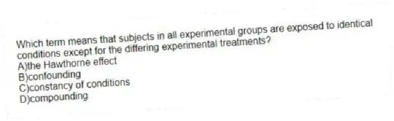 Which term means that subjects in all experimental groups are exposed to identical conditions except for the differing experimental treatments?
A)the Hawthorne effect
B)confounding
C)constancy of conditions
D)compounding