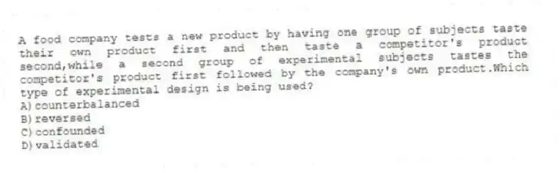 A food company tests a new product by having one group of subjects taste their own product first and then taste a competitor's product second,while a second group of experimental subjects tastes the competitor's product first followed by the company's own product.Which type of experimental design is being used?
A)counterbalanced
B)reversed
C)confounded
D)validated