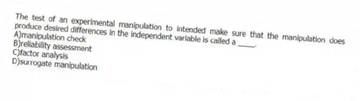 The test of an experimental manipulation to intended make sure that the manipulation does produce desired differences in the independent variable is called a ____.
A)manipulation check
B)reliability assessment
C)factor analysis
D)surrogate manipulation