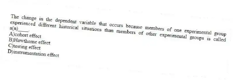 The change in the dependent variable that occurs because members of one experimental group experienced different historical situations than members of other experimental groups is called a(n)____.
A)cohort effect
B)Hawthorne effect
C)testing effect
D)instrumentation effect