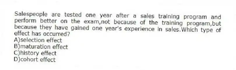 Salespeople are tested one year after a sales training program and perform better on the exam,not because of the training program,but because they have gained one year's experience in sales.Which type of effect has occurred?
A)selection effect
B)maturation effect
C)history effect
D)cohort effect
