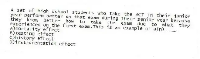 A set of high school students who take the ACT in their junior year perform better on that exam during their senior year because they know better how to take the exam due to what they experienced on the first exam.This is an example of a(n)____.
A)mortality effect
B)testing effect
C)history effect
D)instrumentation effect