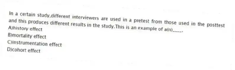 In a certain study,different interviewers are used in a pretest from those used in the posttest and this produces different results in the study.This is an example of a(n)____.
A)history effect
B)mortality effect
C)instrumentation effect
D)cohort effect