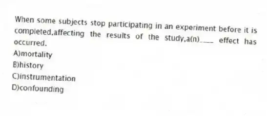 When some subjects stop participating in an experiment before it is completed,affecting the results of the study,a(n)____ effect has occurred.
A)mortality
B)history
C)instrumentation
D)confounding