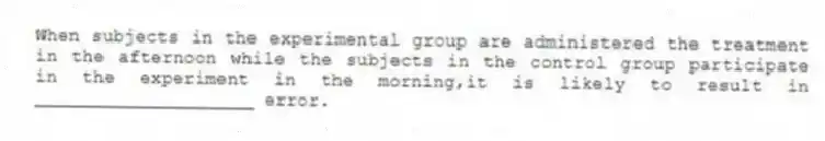 When subjects in the experimental group are administered the treatment in the afternoon while the subjects in the control group participate in the experiment in the morning,it is likely to result in ____________________ error.