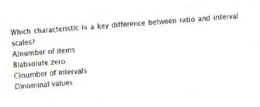 Which characteristic is a key difference between ratio and interval scales?
A)number of items
B)absolute zero
C)number of intervals
D)nominal values