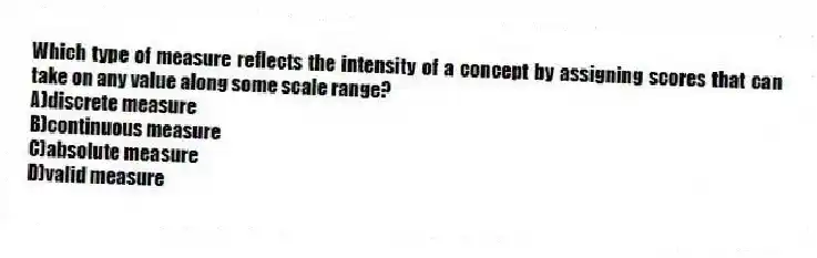 Which type of measure reflects the intensity of a concept by assigning scores that can take on any value along some scale range?
A)discrete measure
B)continuous measure
C)absolute measure
D)valid measure