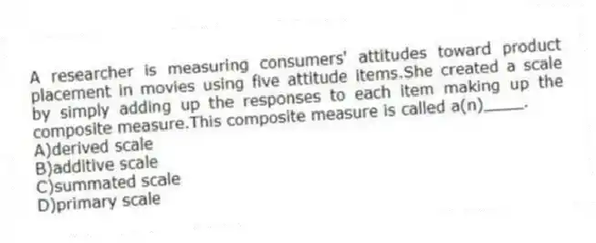 A researcher is measuring consumers' attitudes toward product placement in movies using five attitude items.She created a scale by simply adding up the responses to each item making up the composite measure.This composite measure is called a(n)____.
A)derived scale
B)additive scale
C)summated scale
D)primary scale