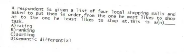 A respondent is given a list of four local shopping malls and asked to put them in order,from the one he most likes to shop at to the one he least likes to shop at.This is a(n)____ task.
A)rating
B)ranking
C)sorting
D)semantic differential