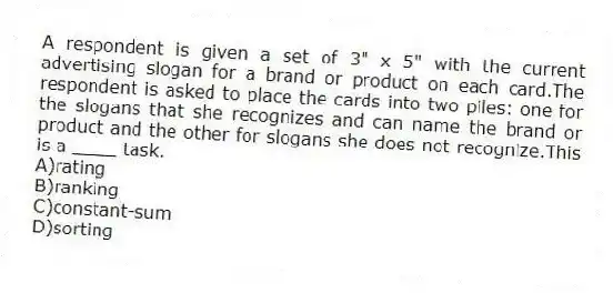 A respondent is given a set of 3" x 5" with the current advertising slogan for a brand or product on each card.The respondent is asked to place the cards into two piles: one for the slogans that she recognizes and can name the brand or product and the other for slogans she does not recognize.This is a ____ task.
A)rating
B)ranking
C)constant-sum
D)sorting