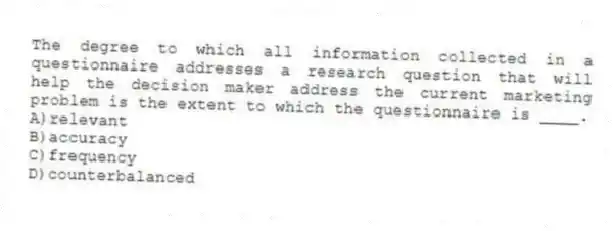 The degree to which all information collected in a questionnaire addresses a research question that will help the decision maker address the current marketing problem is the extent to which the questionnaire is ____.
A)relevant
B)accuracy
C)frequency
D)counterbalanced