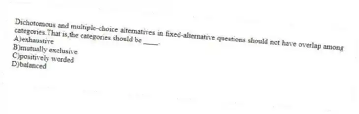 Dichotomous and multiple-choice alternatives in fixed-alternative questions should not have overlap among categories.That is,the categories should be ____.
A)exhaustive
B)mutually exclusive
C)positively worded
D)balanced
